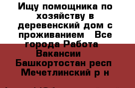 Ищу помощника по хозяйству в деревенский дом с проживанием - Все города Работа » Вакансии   . Башкортостан респ.,Мечетлинский р-н